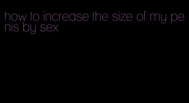 how to increase the size of my penis by sex