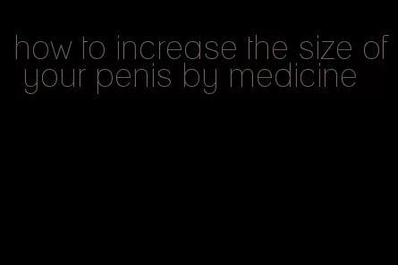 how to increase the size of your penis by medicine