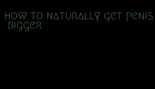 how to naturally get penis bigger