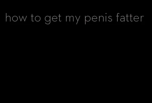 how to get my penis fatter