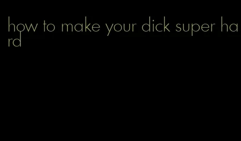 how to make your dick super hard