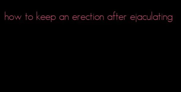 how to keep an erection after ejaculating