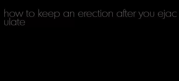 how to keep an erection after you ejaculate