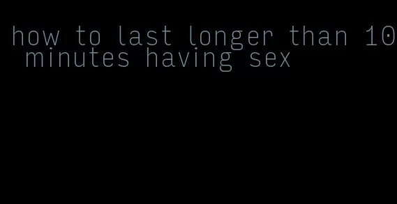 how to last longer than 10 minutes having sex