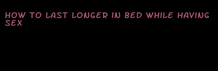 how to last longer in bed while having sex