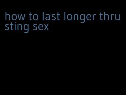 how to last longer thrusting sex