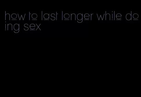 how to last longer while doing sex