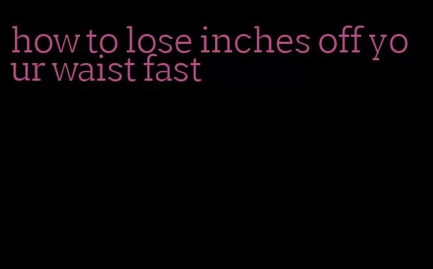 how to lose inches off your waist fast