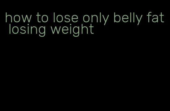 how to lose only belly fat losing weight