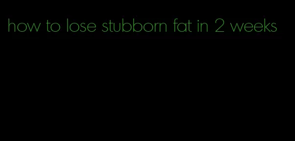 how to lose stubborn fat in 2 weeks