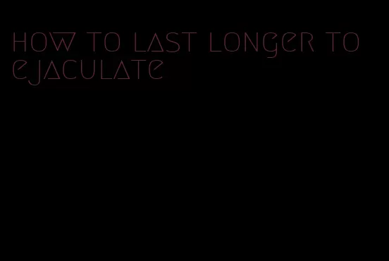 how to last longer to ejaculate