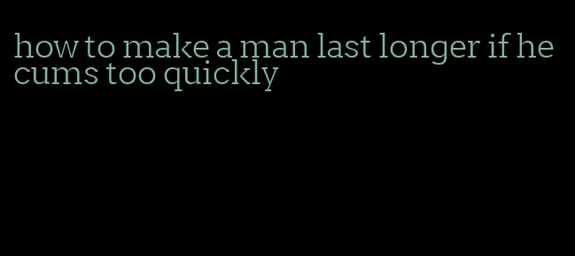 how to make a man last longer if he cums too quickly