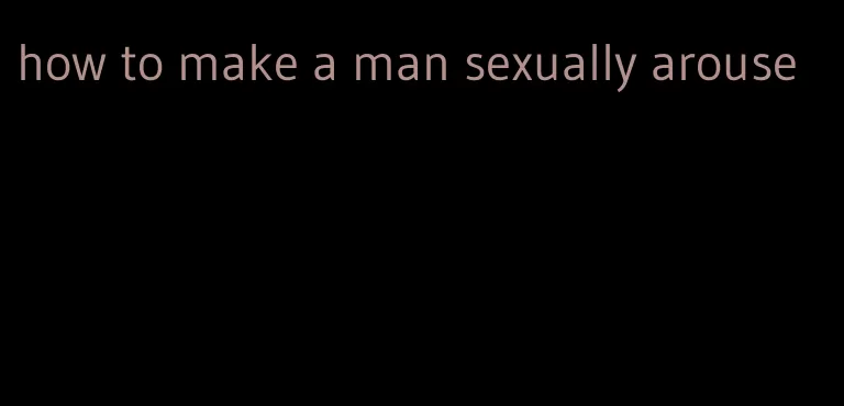 how to make a man sexually arouse