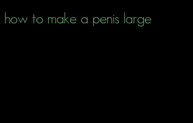 how to make a penis large