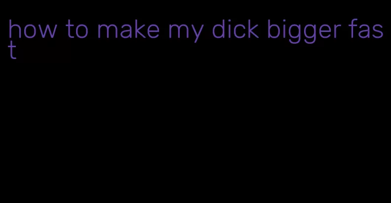 how to make my dick bigger fast