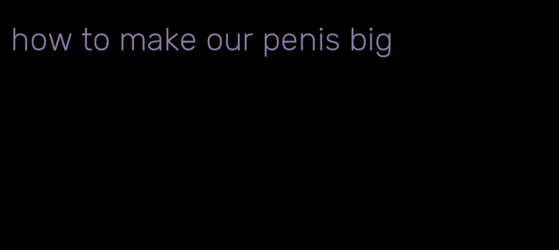 how to make our penis big