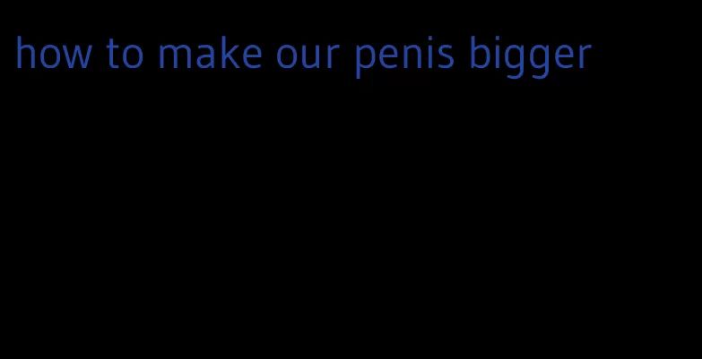 how to make our penis bigger