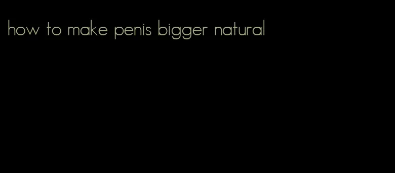 how to make penis bigger natural