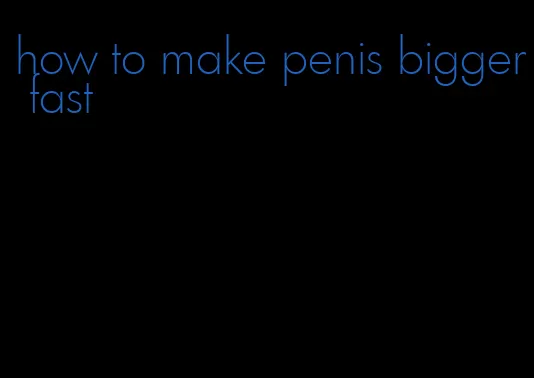 how to make penis bigger fast