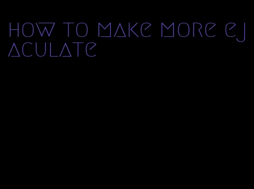 how to make more ejaculate