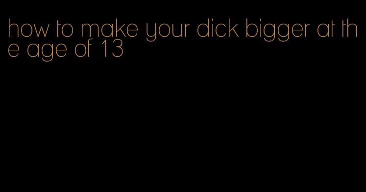 how to make your dick bigger at the age of 13