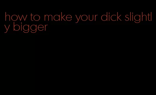 how to make your dick slightly bigger