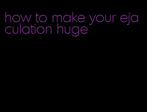 how to make your ejaculation huge