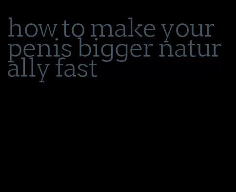 how to make your penis bigger naturally fast