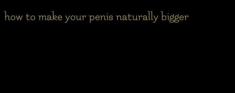 how to make your penis naturally bigger