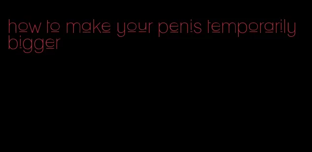 how to make your penis temporarily bigger