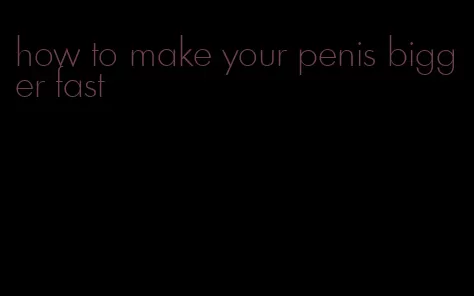 how to make your penis bigger fast