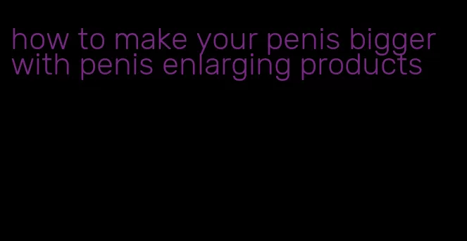 how to make your penis bigger with penis enlarging products