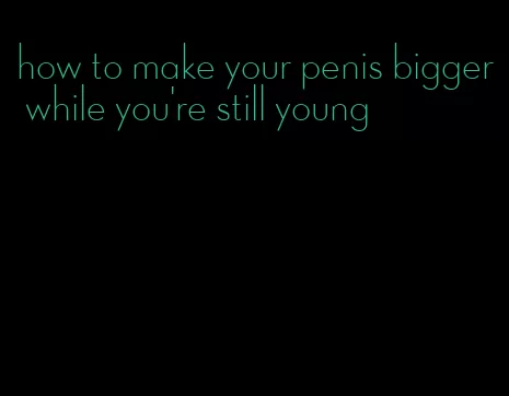 how to make your penis bigger while you're still young