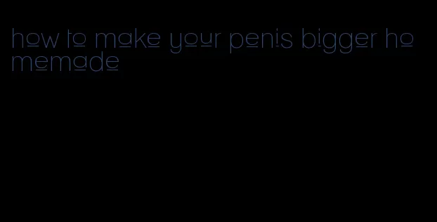 how to make your penis bigger homemade