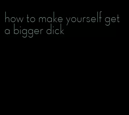 how to make yourself get a bigger dick