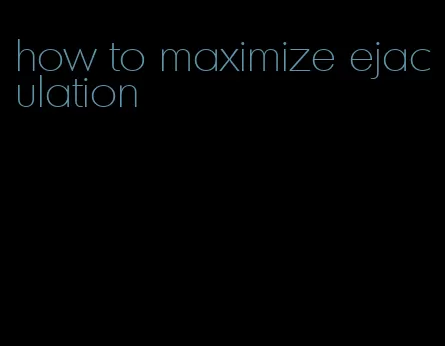 how to maximize ejaculation