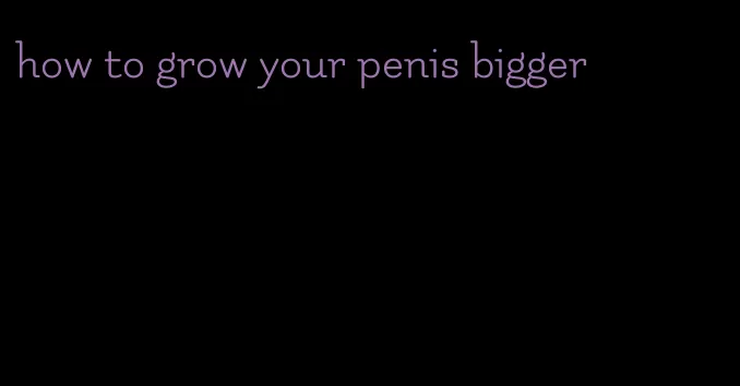 how to grow your penis bigger