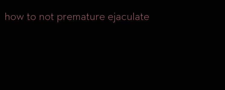 how to not premature ejaculate