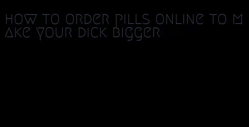 how to order pills online to make your dick bigger