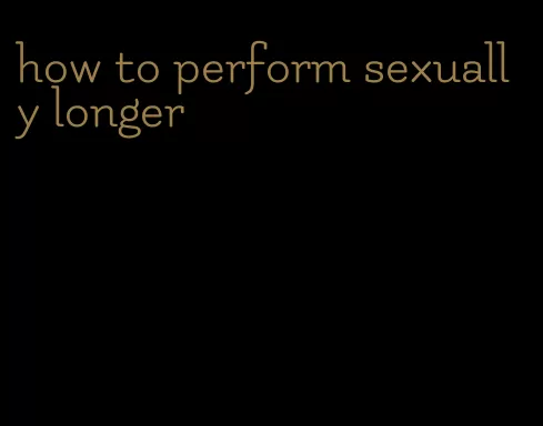 how to perform sexually longer