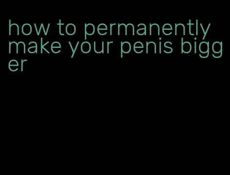 how to permanently make your penis bigger