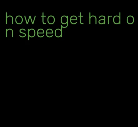 how to get hard on speed