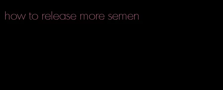 how to release more semen