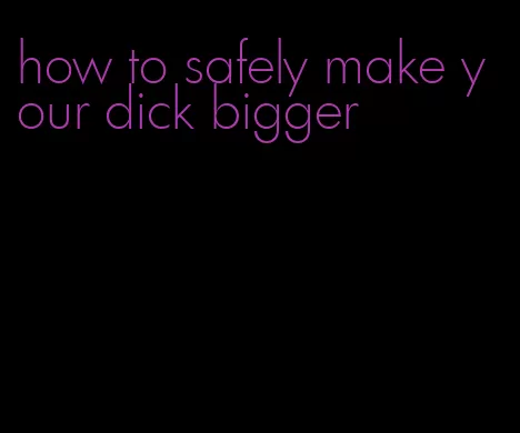 how to safely make your dick bigger