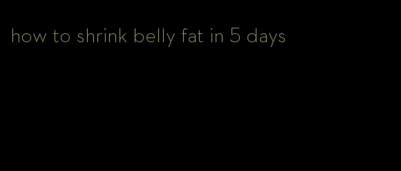 how to shrink belly fat in 5 days