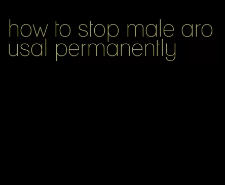 how to stop male arousal permanently