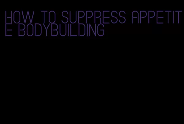 how to suppress appetite bodybuilding