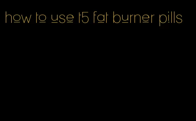 how to use t5 fat burner pills