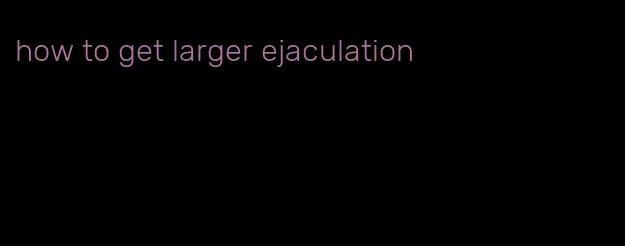 how to get larger ejaculation