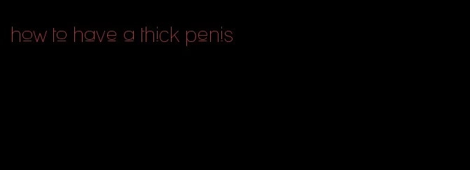 how to have a thick penis